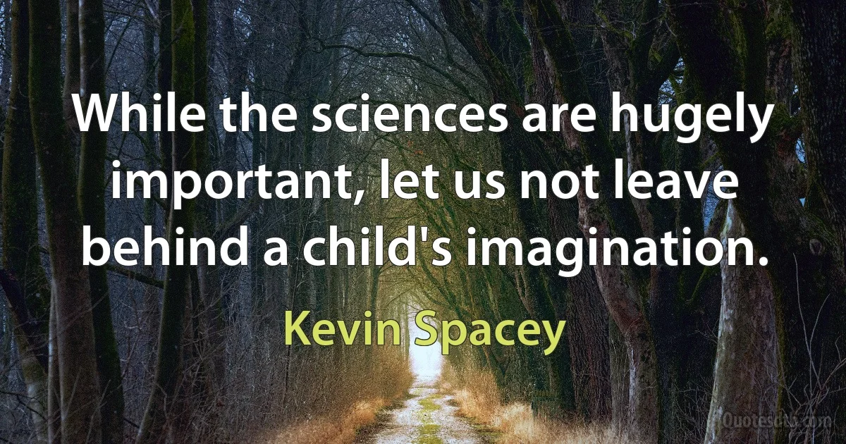 While the sciences are hugely important, let us not leave behind a child's imagination. (Kevin Spacey)