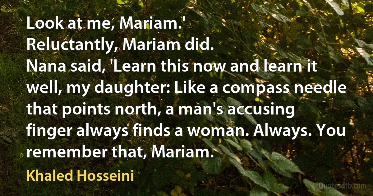 Look at me, Mariam.'
Reluctantly, Mariam did.
Nana said, 'Learn this now and learn it well, my daughter: Like a compass needle that points north, a man's accusing finger always finds a woman. Always. You remember that, Mariam. (Khaled Hosseini)