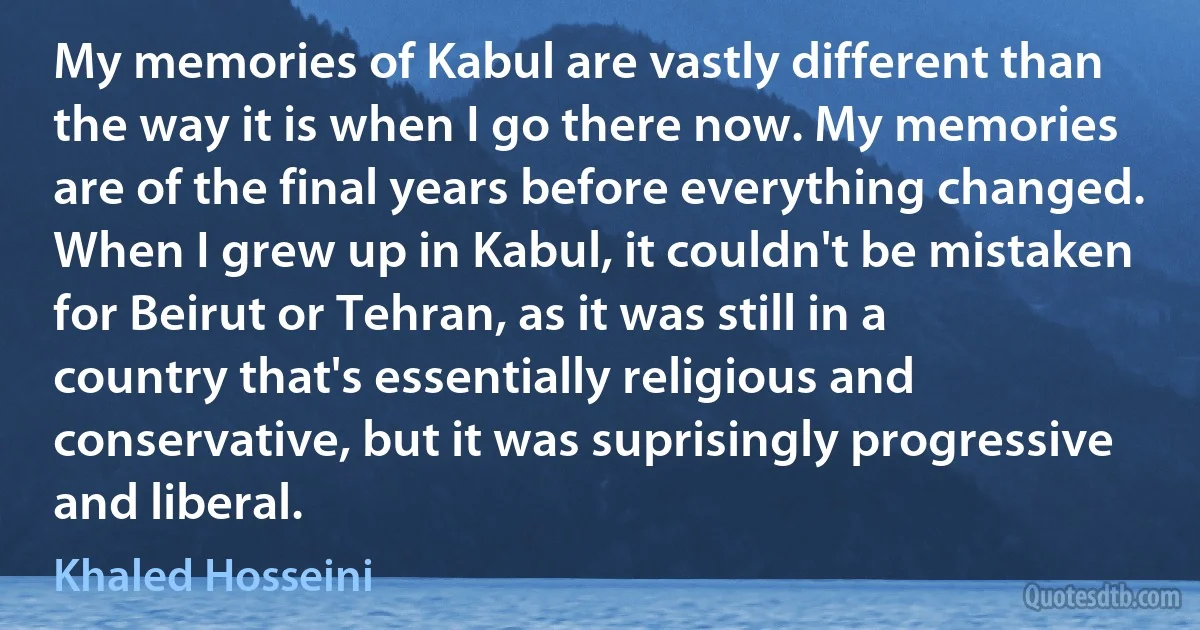 My memories of Kabul are vastly different than the way it is when I go there now. My memories are of the final years before everything changed. When I grew up in Kabul, it couldn't be mistaken for Beirut or Tehran, as it was still in a country that's essentially religious and conservative, but it was suprisingly progressive and liberal. (Khaled Hosseini)