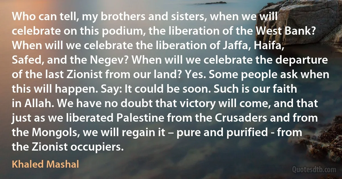 Who can tell, my brothers and sisters, when we will celebrate on this podium, the liberation of the West Bank? When will we celebrate the liberation of Jaffa, Haifa, Safed, and the Negev? When will we celebrate the departure of the last Zionist from our land? Yes. Some people ask when this will happen. Say: It could be soon. Such is our faith in Allah. We have no doubt that victory will come, and that just as we liberated Palestine from the Crusaders and from the Mongols, we will regain it – pure and purified - from the Zionist occupiers. (Khaled Mashal)