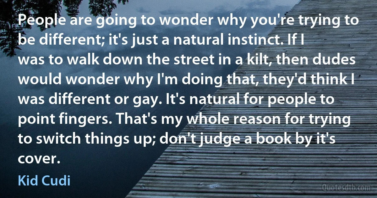 People are going to wonder why you're trying to be different; it's just a natural instinct. If I was to walk down the street in a kilt, then dudes would wonder why I'm doing that, they'd think I was different or gay. It's natural for people to point fingers. That's my whole reason for trying to switch things up; don't judge a book by it's cover. (Kid Cudi)