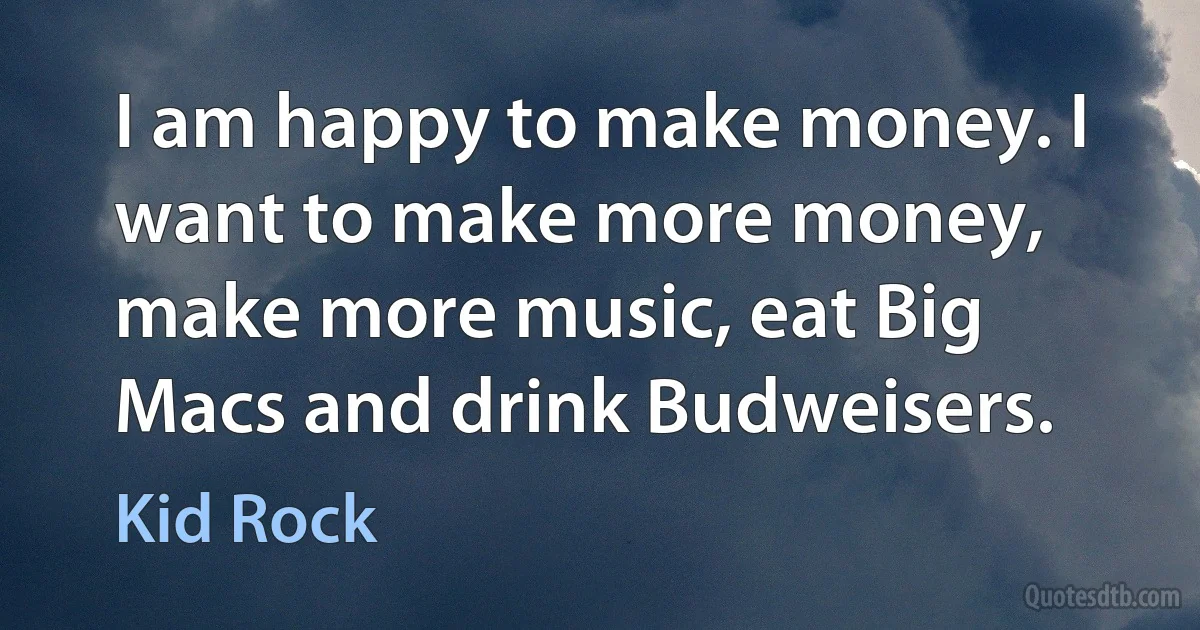 I am happy to make money. I want to make more money, make more music, eat Big Macs and drink Budweisers. (Kid Rock)