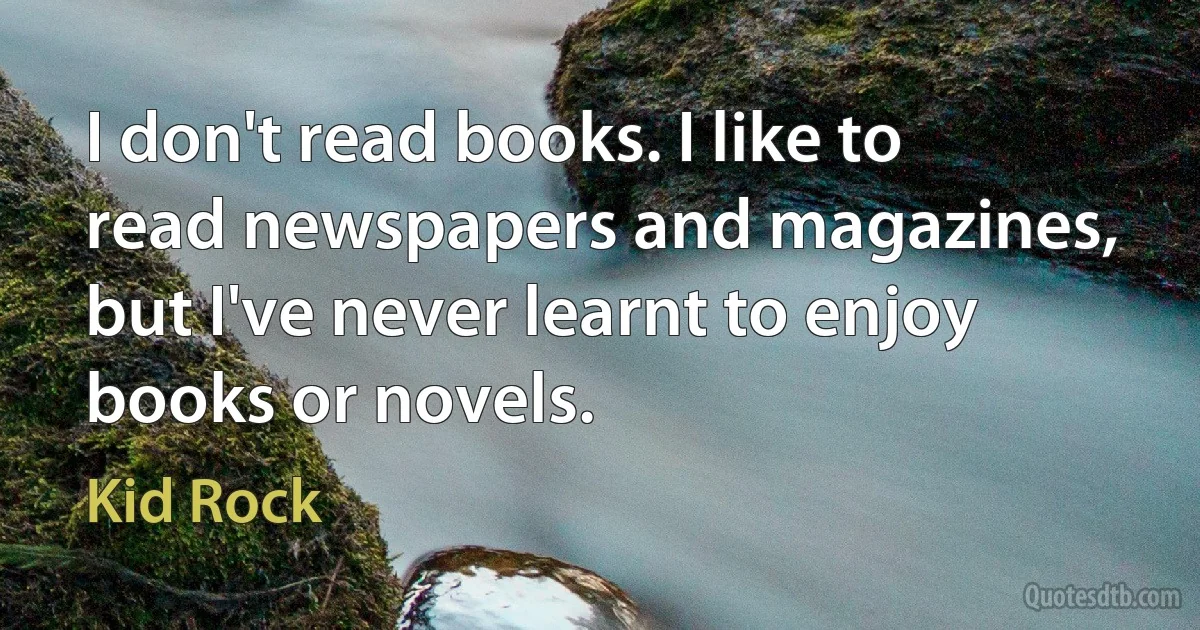 I don't read books. I like to read newspapers and magazines, but I've never learnt to enjoy books or novels. (Kid Rock)