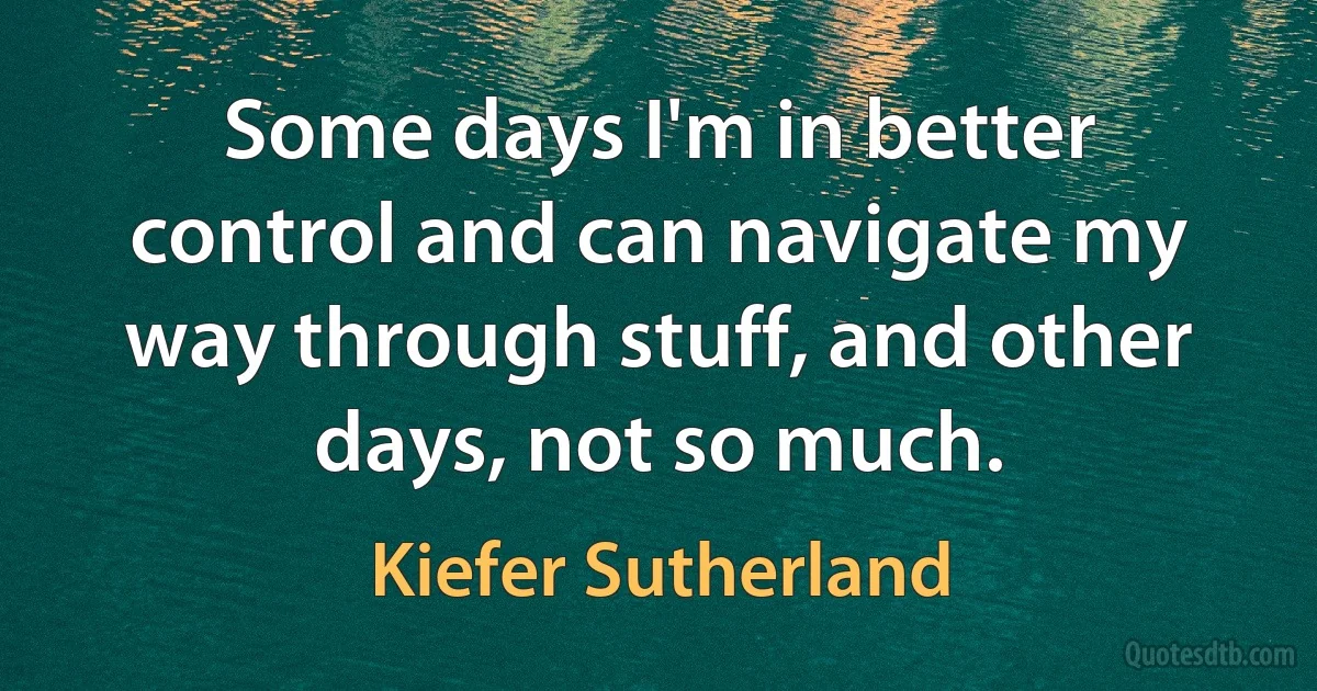 Some days I'm in better control and can navigate my way through stuff, and other days, not so much. (Kiefer Sutherland)