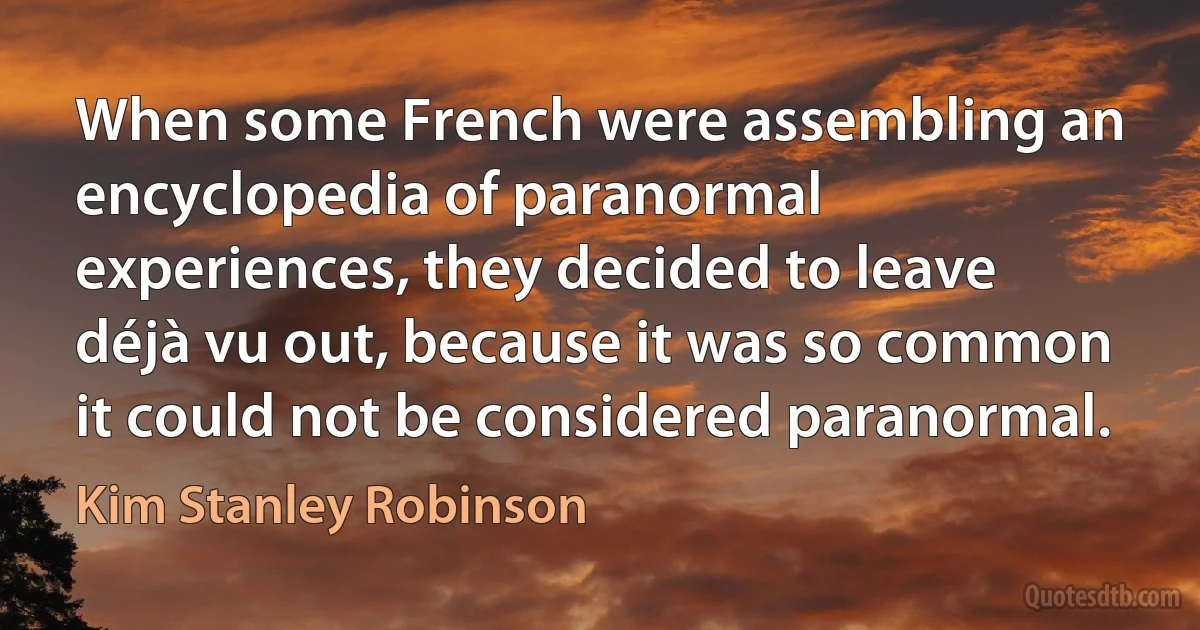 When some French were assembling an encyclopedia of paranormal experiences, they decided to leave déjà vu out, because it was so common it could not be considered paranormal. (Kim Stanley Robinson)