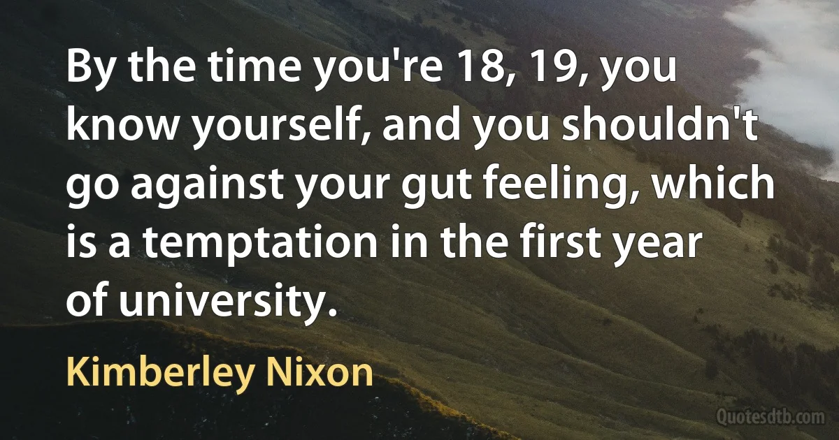 By the time you're 18, 19, you know yourself, and you shouldn't go against your gut feeling, which is a temptation in the first year of university. (Kimberley Nixon)