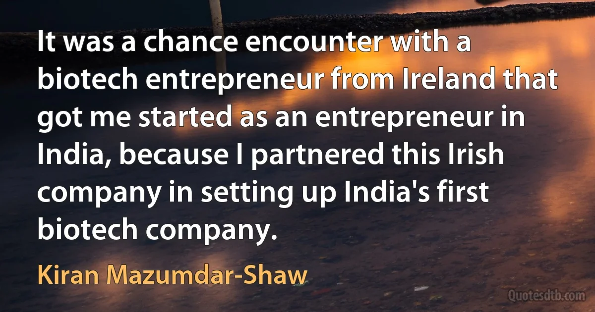 It was a chance encounter with a biotech entrepreneur from Ireland that got me started as an entrepreneur in India, because I partnered this Irish company in setting up India's first biotech company. (Kiran Mazumdar-Shaw)