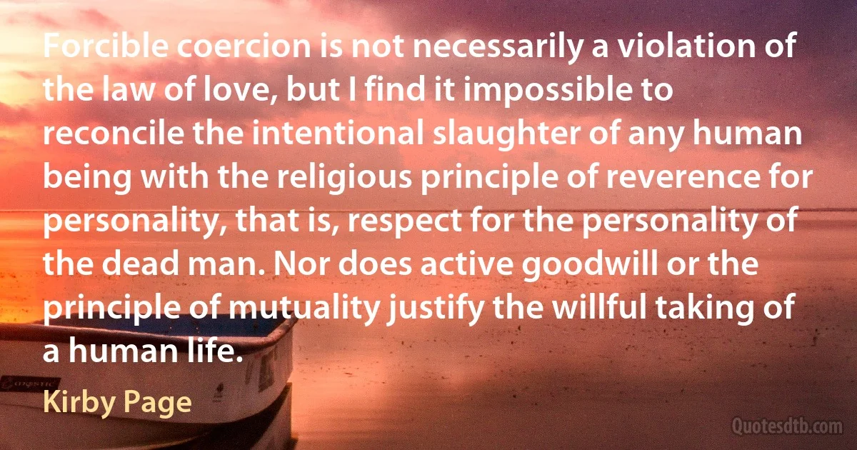 Forcible coercion is not necessarily a violation of the law of love, but I find it impossible to reconcile the intentional slaughter of any human being with the religious principle of reverence for personality, that is, respect for the personality of the dead man. Nor does active goodwill or the principle of mutuality justify the willful taking of a human life. (Kirby Page)