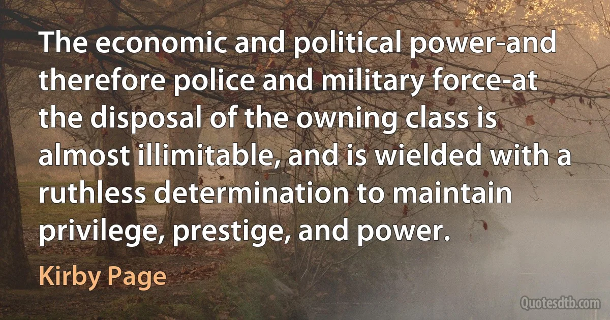 The economic and political power-and therefore police and military force-at the disposal of the owning class is almost illimitable, and is wielded with a ruthless determination to maintain privilege, prestige, and power. (Kirby Page)