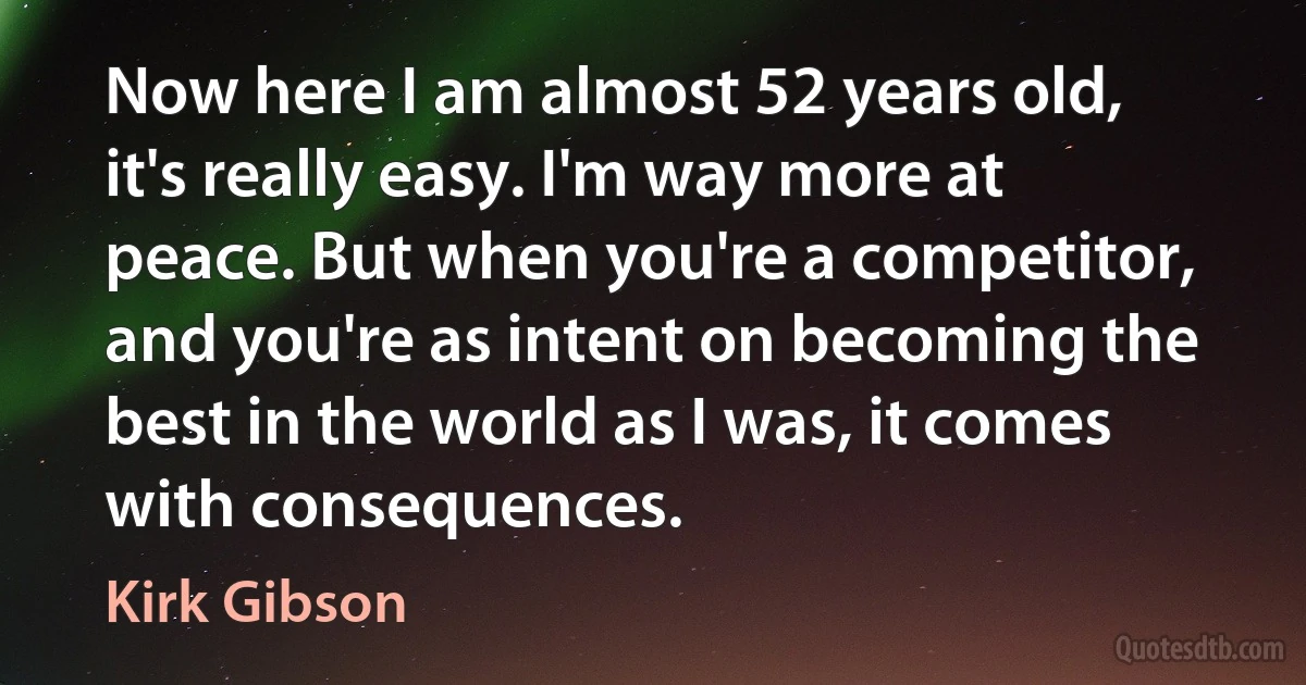 Now here I am almost 52 years old, it's really easy. I'm way more at peace. But when you're a competitor, and you're as intent on becoming the best in the world as I was, it comes with consequences. (Kirk Gibson)