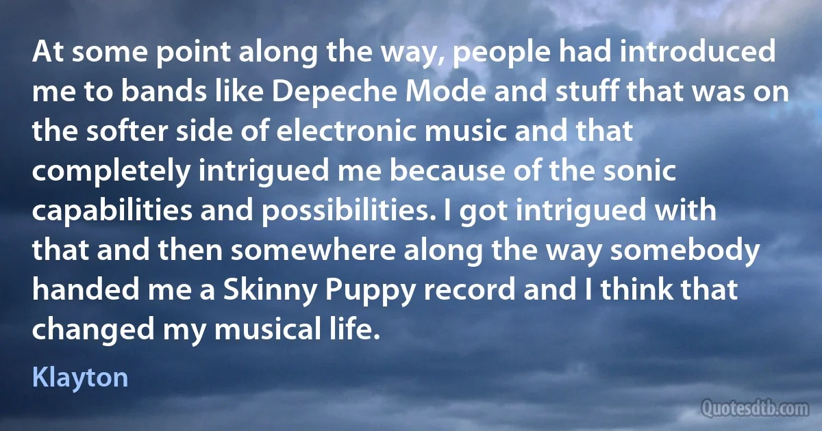 At some point along the way, people had introduced me to bands like Depeche Mode and stuff that was on the softer side of electronic music and that completely intrigued me because of the sonic capabilities and possibilities. I got intrigued with that and then somewhere along the way somebody handed me a Skinny Puppy record and I think that changed my musical life. (Klayton)