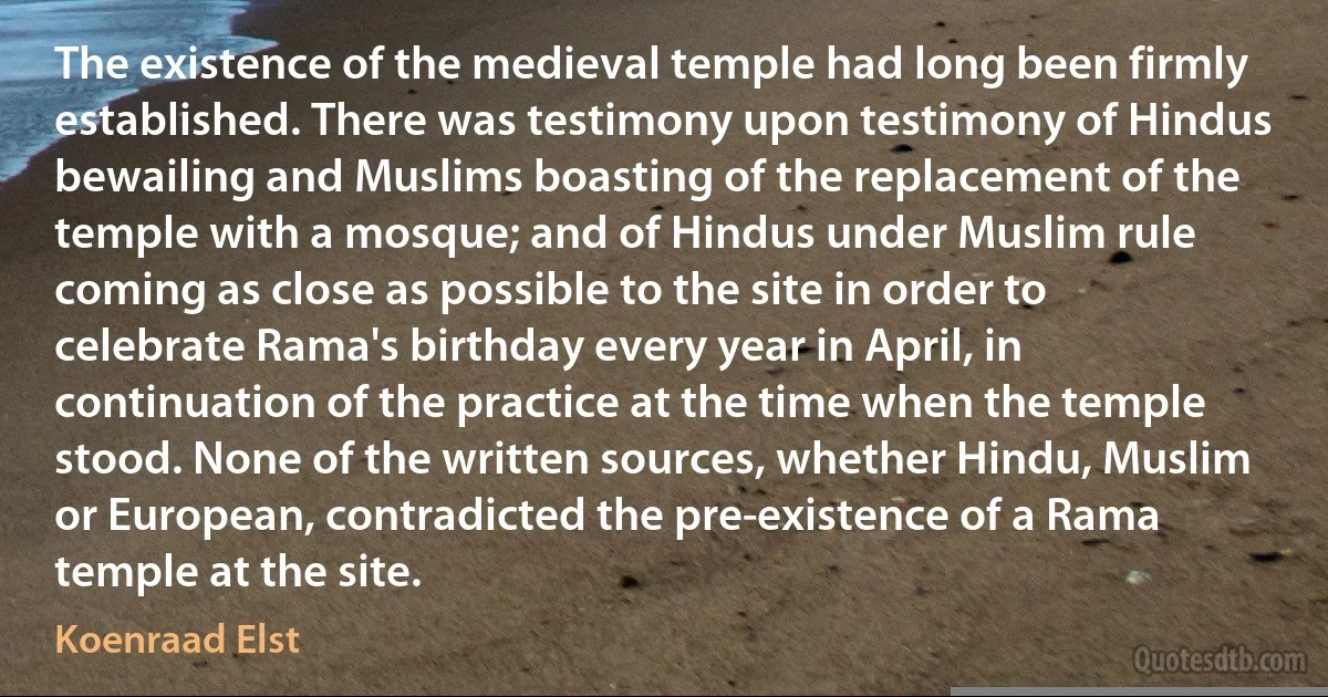 The existence of the medieval temple had long been firmly established. There was testimony upon testimony of Hindus bewailing and Muslims boasting of the replacement of the temple with a mosque; and of Hindus under Muslim rule coming as close as possible to the site in order to celebrate Rama's birthday every year in April, in continuation of the practice at the time when the temple stood. None of the written sources, whether Hindu, Muslim or European, contradicted the pre-existence of a Rama temple at the site. (Koenraad Elst)