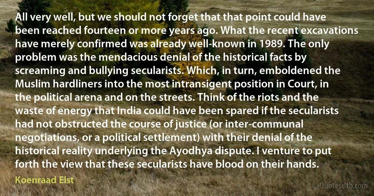 All very well, but we should not forget that that point could have been reached fourteen or more years ago. What the recent excavations have merely confirmed was already well-known in 1989. The only problem was the mendacious denial of the historical facts by screaming and bullying secularists. Which, in turn, emboldened the Muslim hardliners into the most intransigent position in Court, in the political arena and on the streets. Think of the riots and the waste of energy that India could have been spared if the secularists had not obstructed the course of justice (or inter-communal negotiations, or a political settlement) with their denial of the historical reality underlying the Ayodhya dispute. I venture to put forth the view that these secularists have blood on their hands. (Koenraad Elst)