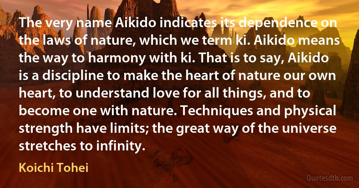 The very name Aikido indicates its dependence on the laws of nature, which we term ki. Aikido means the way to harmony with ki. That is to say, Aikido is a discipline to make the heart of nature our own heart, to understand love for all things, and to become one with nature. Techniques and physical strength have limits; the great way of the universe stretches to infinity. (Koichi Tohei)