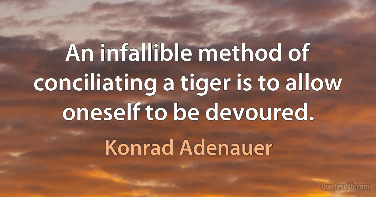 An infallible method of conciliating a tiger is to allow oneself to be devoured. (Konrad Adenauer)