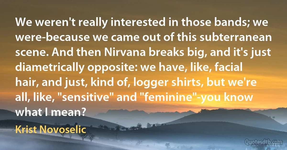 We weren't really interested in those bands; we were-because we came out of this subterranean scene. And then Nirvana breaks big, and it's just diametrically opposite: we have, like, facial hair, and just, kind of, logger shirts, but we're all, like, "sensitive" and "feminine"-you know what I mean? (Krist Novoselic)