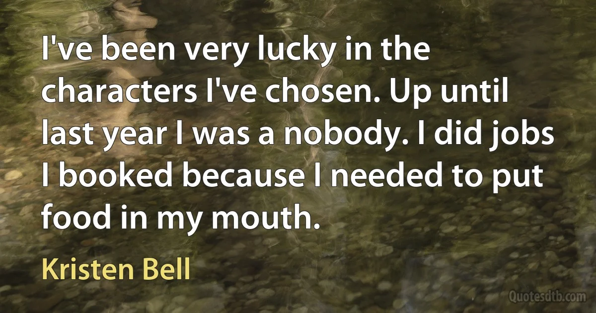 I've been very lucky in the characters I've chosen. Up until last year I was a nobody. I did jobs I booked because I needed to put food in my mouth. (Kristen Bell)