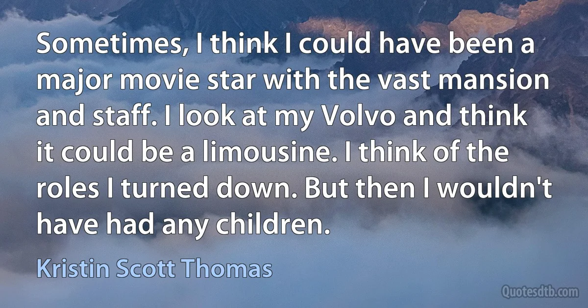 Sometimes, I think I could have been a major movie star with the vast mansion and staff. I look at my Volvo and think it could be a limousine. I think of the roles I turned down. But then I wouldn't have had any children. (Kristin Scott Thomas)