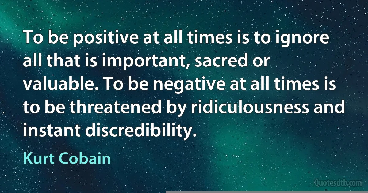 To be positive at all times is to ignore all that is important, sacred or valuable. To be negative at all times is to be threatened by ridiculousness and instant discredibility. (Kurt Cobain)