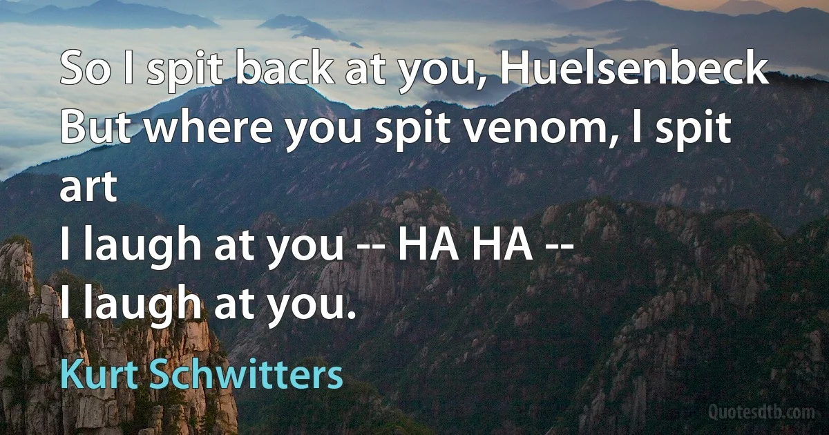 So I spit back at you, Huelsenbeck
But where you spit venom, I spit art
I laugh at you -- HA HA --
I laugh at you. (Kurt Schwitters)