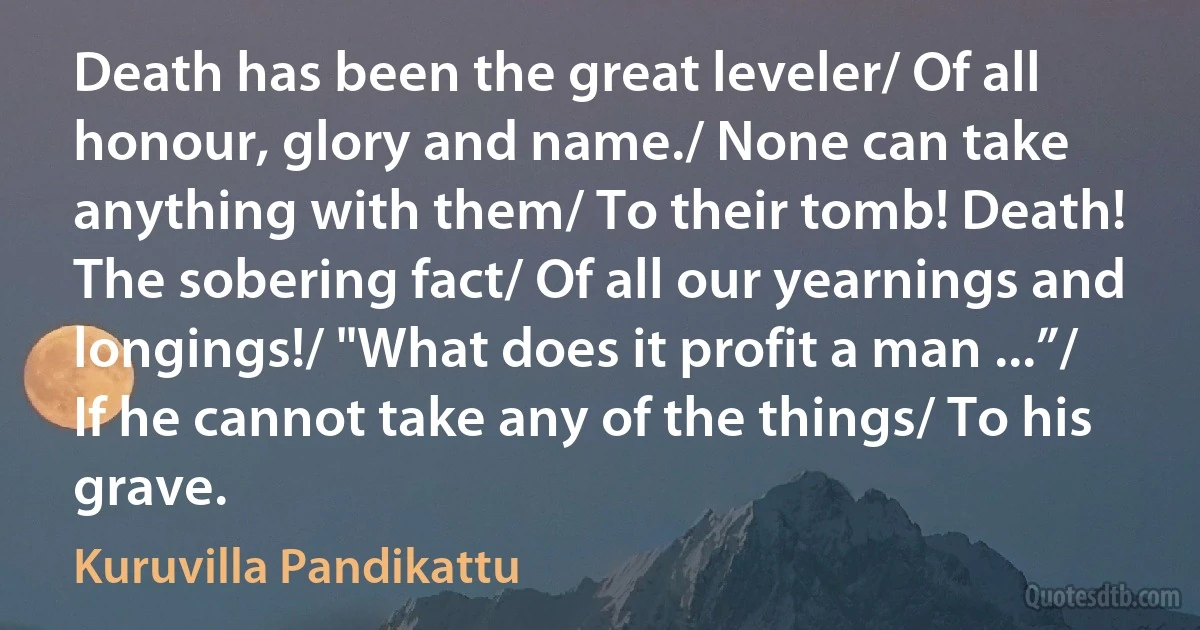 Death has been the great leveler/ Of all honour, glory and name./ None can take anything with them/ To their tomb! Death! The sobering fact/ Of all our yearnings and longings!/ "What does it profit a man ...”/ If he cannot take any of the things/ To his grave. (Kuruvilla Pandikattu)