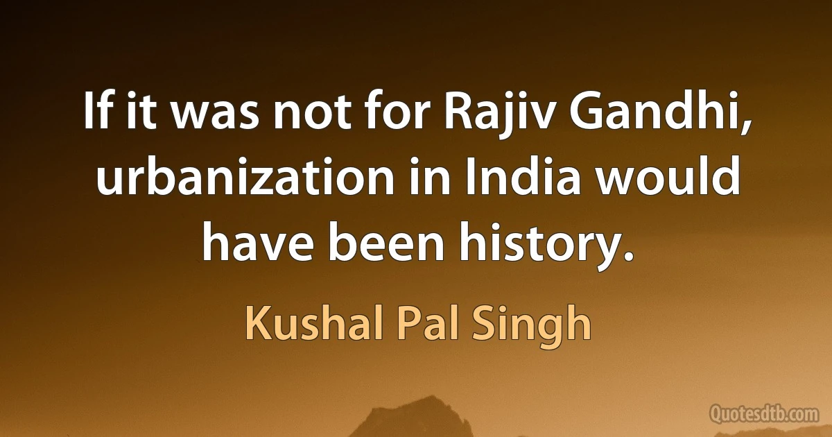 If it was not for Rajiv Gandhi, urbanization in India would have been history. (Kushal Pal Singh)