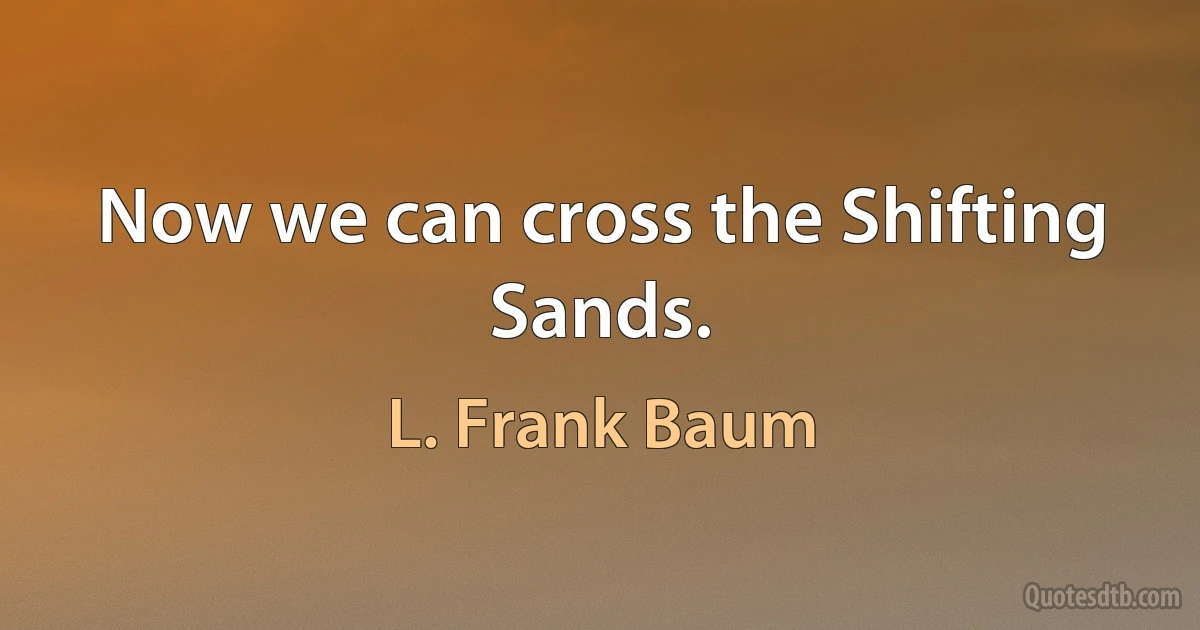 Now we can cross the Shifting Sands. (L. Frank Baum)