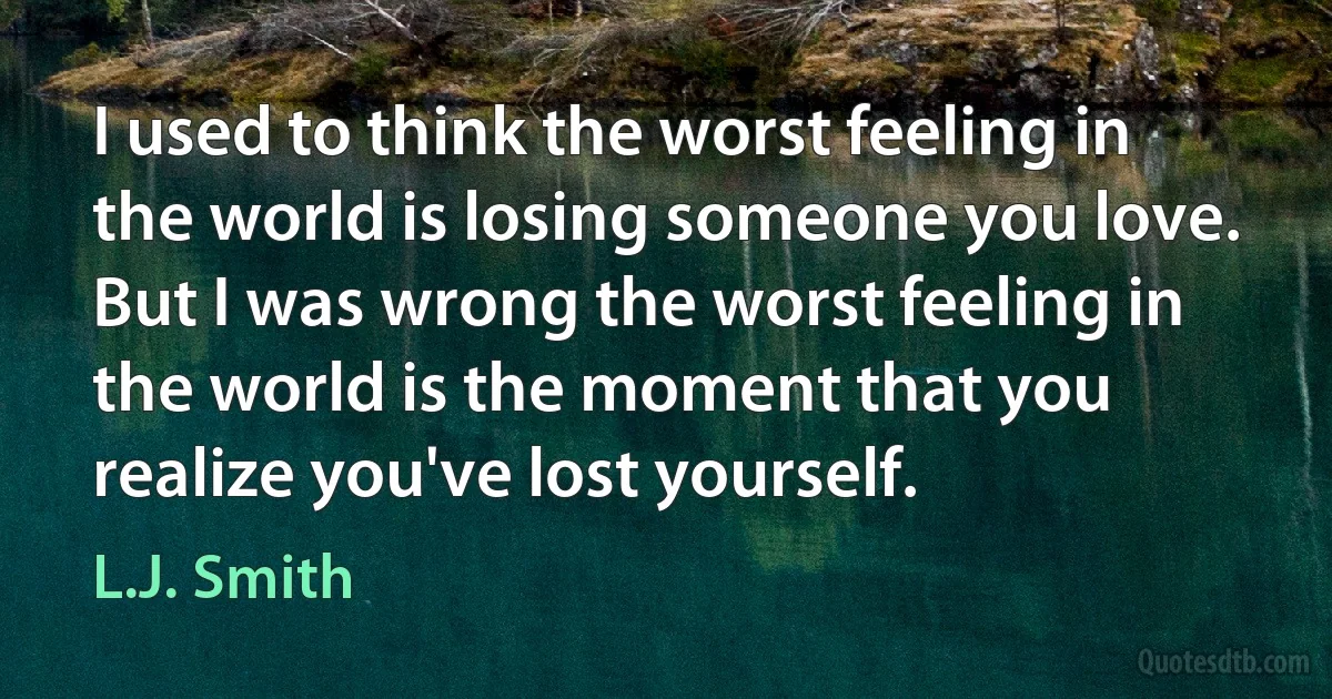 I used to think the worst feeling in the world is losing someone you love. But I was wrong the worst feeling in the world is the moment that you realize you've lost yourself. (L.J. Smith)