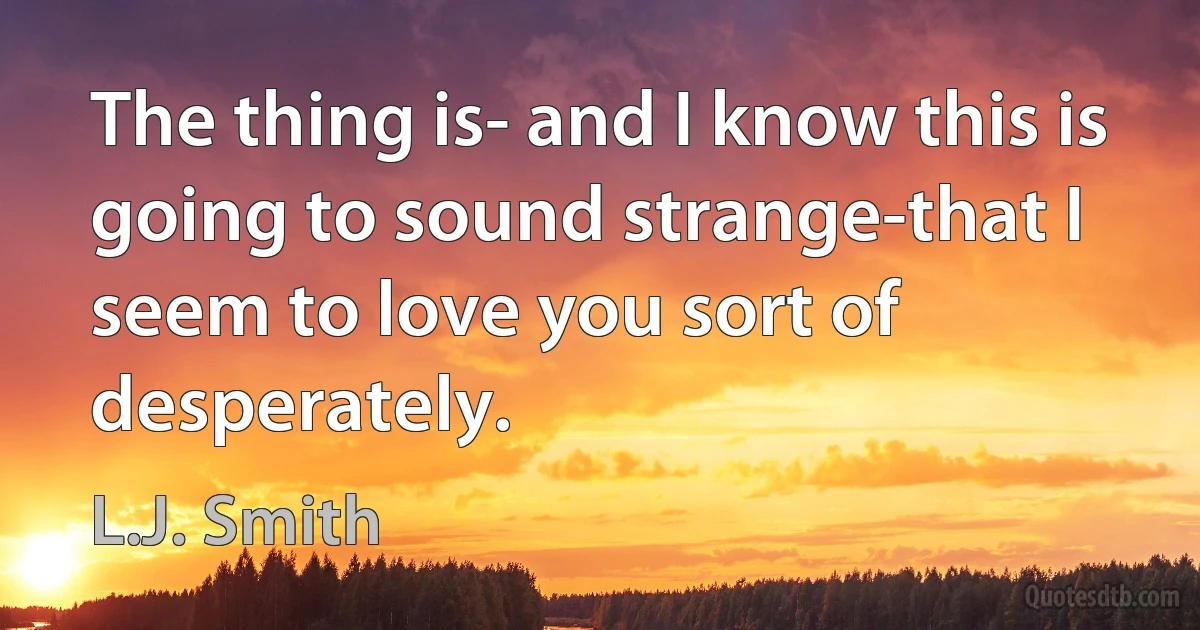 The thing is- and I know this is going to sound strange-that I seem to love you sort of desperately. (L.J. Smith)