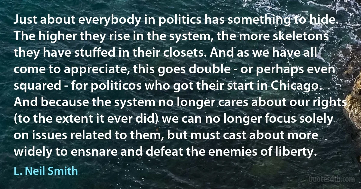 Just about everybody in politics has something to hide. The higher they rise in the system, the more skeletons they have stuffed in their closets. And as we have all come to appreciate, this goes double - or perhaps even squared - for politicos who got their start in Chicago. And because the system no longer cares about our rights (to the extent it ever did) we can no longer focus solely on issues related to them, but must cast about more widely to ensnare and defeat the enemies of liberty. (L. Neil Smith)