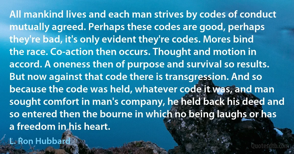 All mankind lives and each man strives by codes of conduct mutually agreed. Perhaps these codes are good, perhaps they're bad, it's only evident they're codes. Mores bind the race. Co-action then occurs. Thought and motion in accord. A oneness then of purpose and survival so results. But now against that code there is transgression. And so because the code was held, whatever code it was, and man sought comfort in man's company, he held back his deed and so entered then the bourne in which no being laughs or has a freedom in his heart. (L. Ron Hubbard)