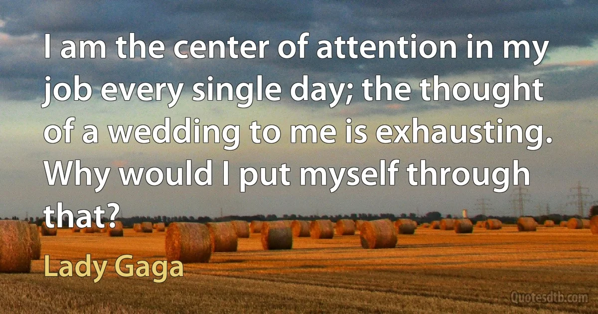 I am the center of attention in my job every single day; the thought of a wedding to me is exhausting. Why would I put myself through that? (Lady Gaga)