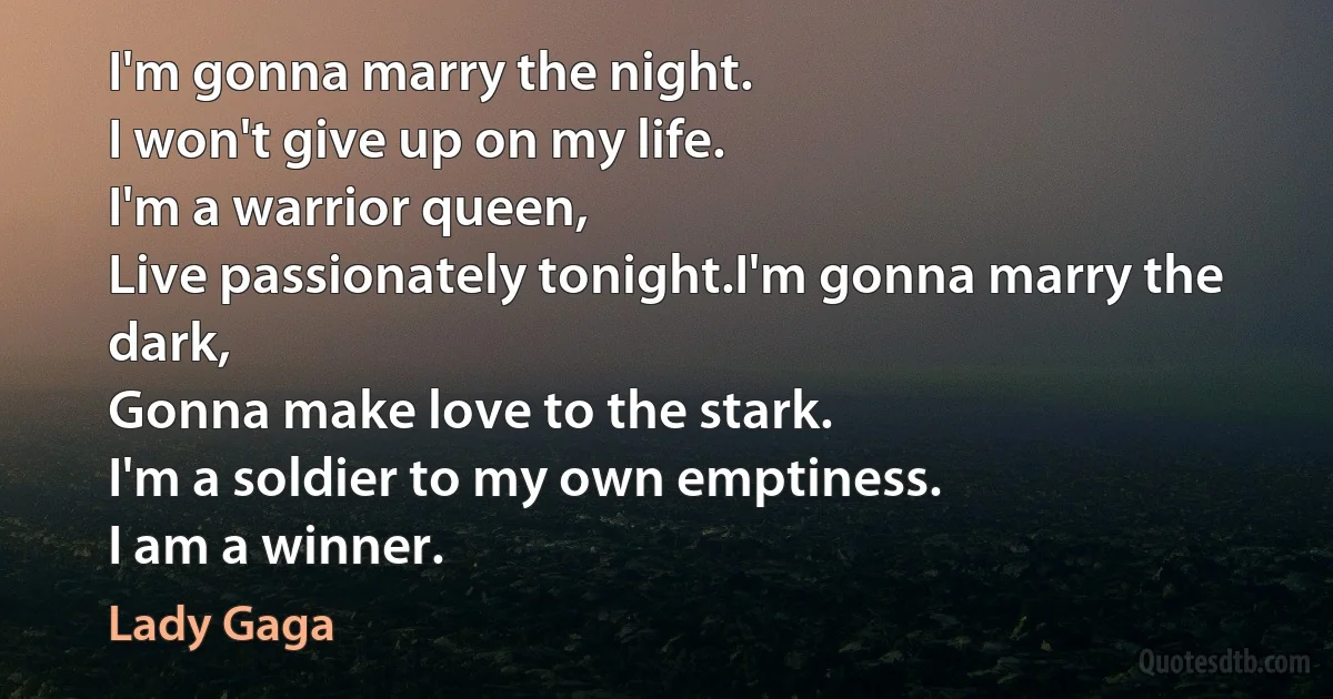 I'm gonna marry the night.
I won't give up on my life.
I'm a warrior queen,
Live passionately tonight.I'm gonna marry the dark,
Gonna make love to the stark.
I'm a soldier to my own emptiness.
I am a winner. (Lady Gaga)