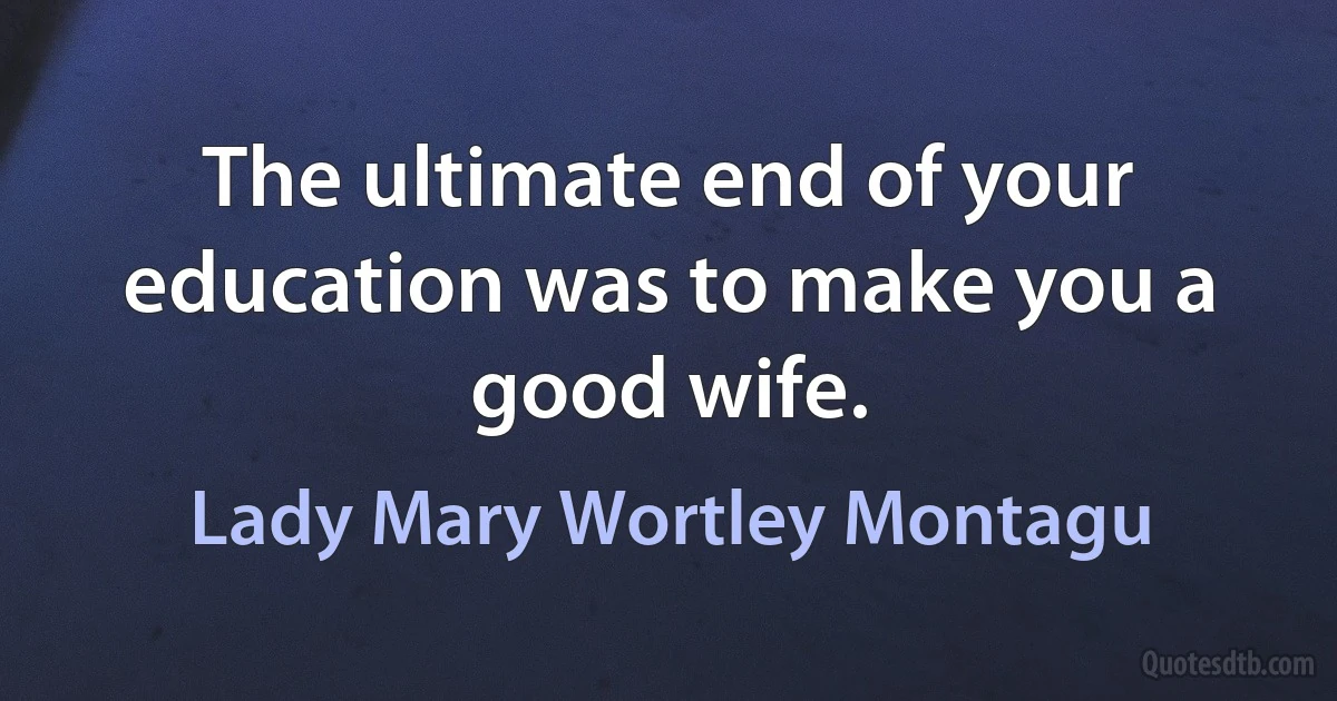 The ultimate end of your education was to make you a good wife. (Lady Mary Wortley Montagu)