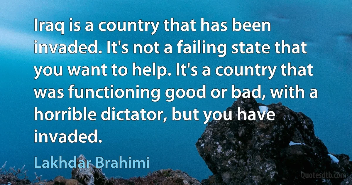 Iraq is a country that has been invaded. It's not a failing state that you want to help. It's a country that was functioning good or bad, with a horrible dictator, but you have invaded. (Lakhdar Brahimi)