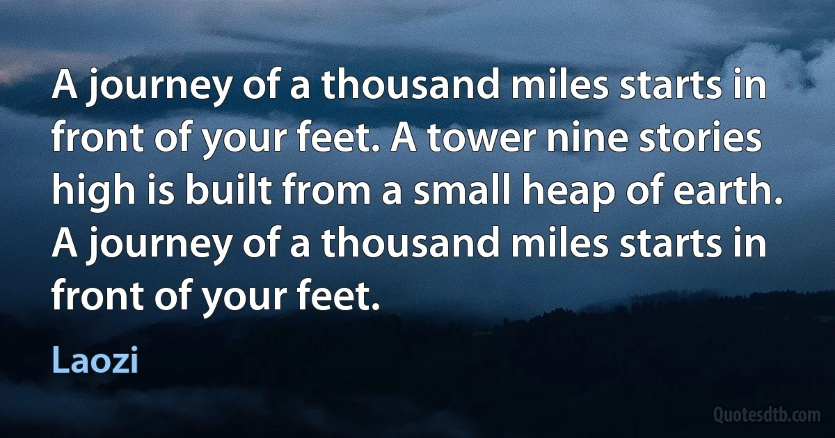 A journey of a thousand miles starts in front of your feet. A tower nine stories high is built from a small heap of earth. A journey of a thousand miles starts in front of your feet. (Laozi)