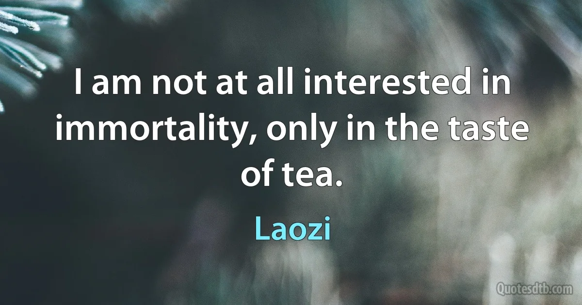 I am not at all interested in immortality, only in the taste of tea. (Laozi)