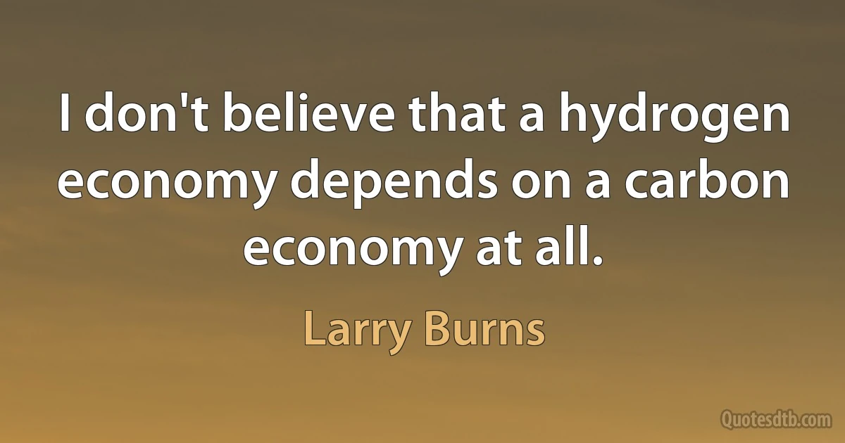 I don't believe that a hydrogen economy depends on a carbon economy at all. (Larry Burns)