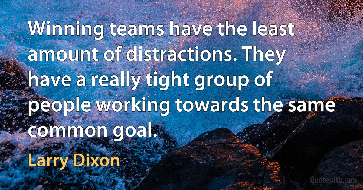 Winning teams have the least amount of distractions. They have a really tight group of people working towards the same common goal. (Larry Dixon)