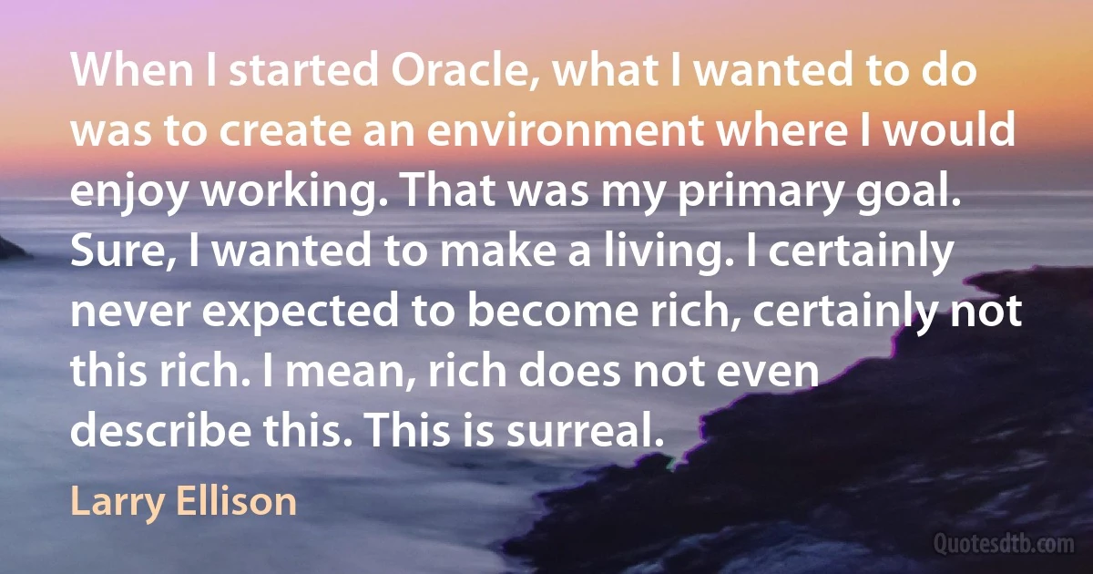 When I started Oracle, what I wanted to do was to create an environment where I would enjoy working. That was my primary goal. Sure, I wanted to make a living. I certainly never expected to become rich, certainly not this rich. I mean, rich does not even describe this. This is surreal. (Larry Ellison)