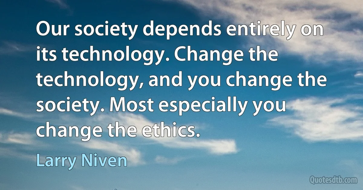 Our society depends entirely on its technology. Change the technology, and you change the society. Most especially you change the ethics. (Larry Niven)