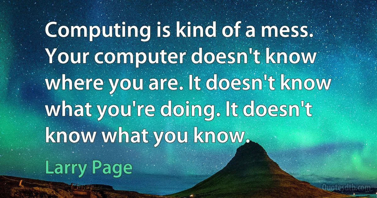 Computing is kind of a mess. Your computer doesn't know where you are. It doesn't know what you're doing. It doesn't know what you know. (Larry Page)