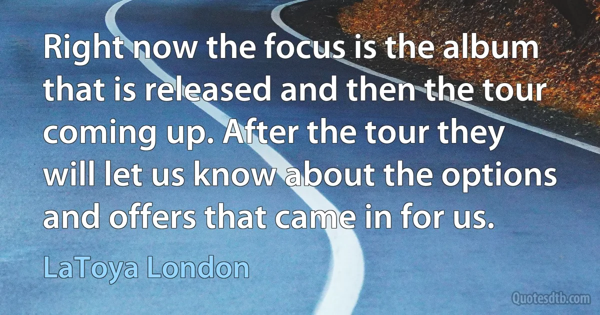 Right now the focus is the album that is released and then the tour coming up. After the tour they will let us know about the options and offers that came in for us. (LaToya London)