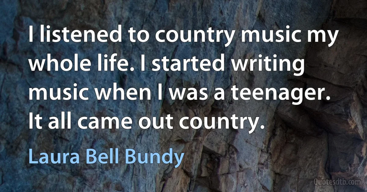 I listened to country music my whole life. I started writing music when I was a teenager. It all came out country. (Laura Bell Bundy)