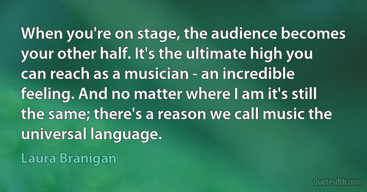 When you're on stage, the audience becomes your other half. It's the ultimate high you can reach as a musician - an incredible feeling. And no matter where I am it's still the same; there's a reason we call music the universal language. (Laura Branigan)