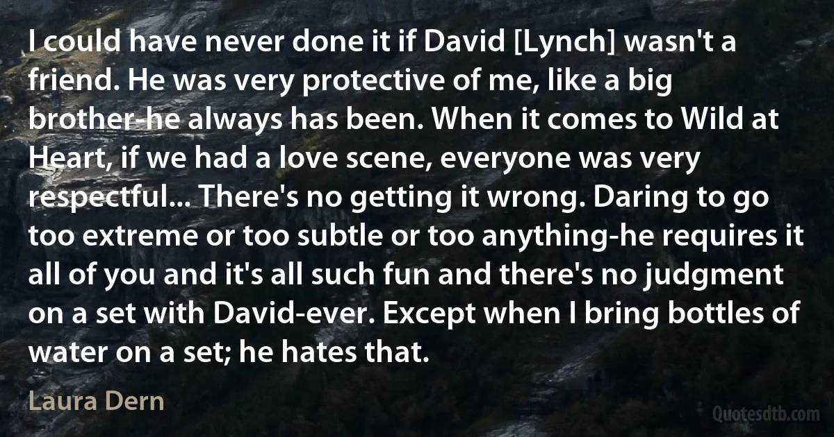 I could have never done it if David [Lynch] wasn't a friend. He was very protective of me, like a big brother-he always has been. When it comes to Wild at Heart, if we had a love scene, everyone was very respectful... There's no getting it wrong. Daring to go too extreme or too subtle or too anything-he requires it all of you and it's all such fun and there's no judgment on a set with David-ever. Except when I bring bottles of water on a set; he hates that. (Laura Dern)