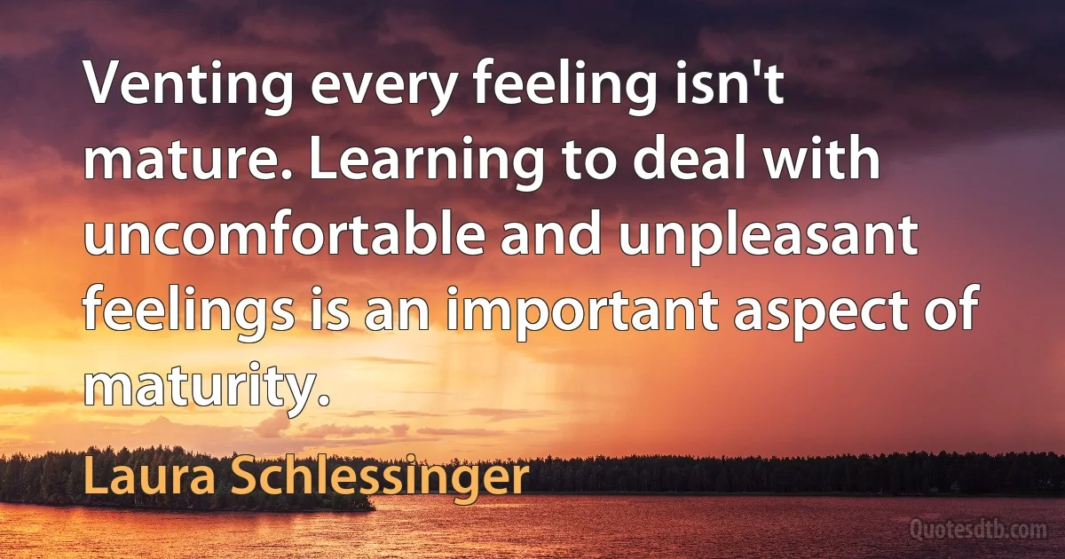 Venting every feeling isn't mature. Learning to deal with uncomfortable and unpleasant feelings is an important aspect of maturity. (Laura Schlessinger)