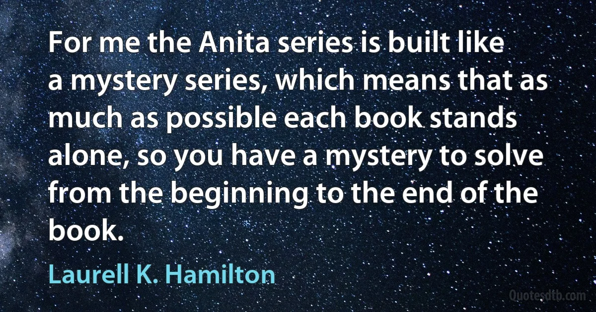 For me the Anita series is built like a mystery series, which means that as much as possible each book stands alone, so you have a mystery to solve from the beginning to the end of the book. (Laurell K. Hamilton)