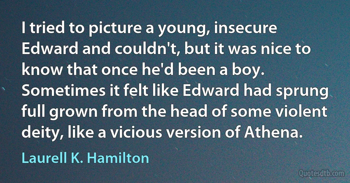 I tried to picture a young, insecure Edward and couldn't, but it was nice to know that once he'd been a boy. Sometimes it felt like Edward had sprung full grown from the head of some violent deity, like a vicious version of Athena. (Laurell K. Hamilton)