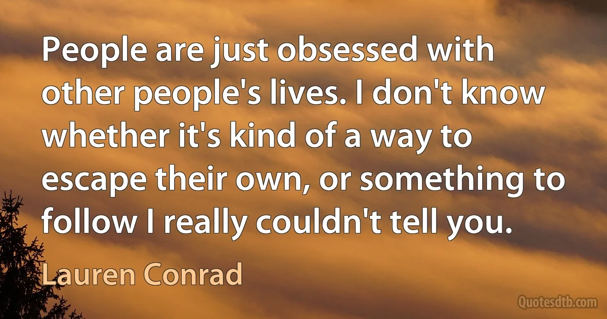 People are just obsessed with other people's lives. I don't know whether it's kind of a way to escape their own, or something to follow I really couldn't tell you. (Lauren Conrad)